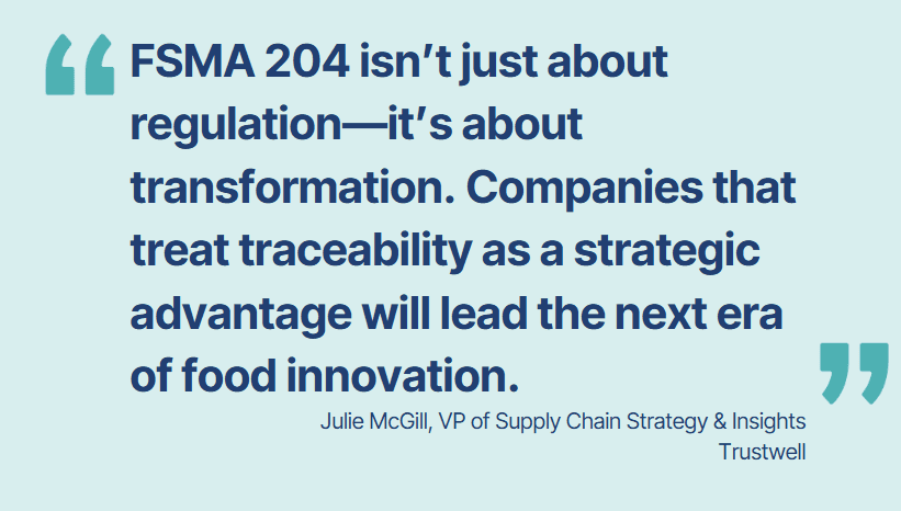 “FSMA 204 isn’t just about regulation—it’s about transformation. Companies that treat traceability as a strategic advantage will lead the next era of food innovation.” — Julie McGill, VP of Supply Chain Strategy & Insights, Trustwell